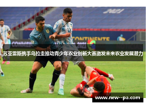 苏亚雷斯携手乌拉圭推动青少年农业创新大赛激发未来农业发展潜力 苏亚雷斯携手乌拉圭推动青少年农业创新大赛激发未来农业发展潜力