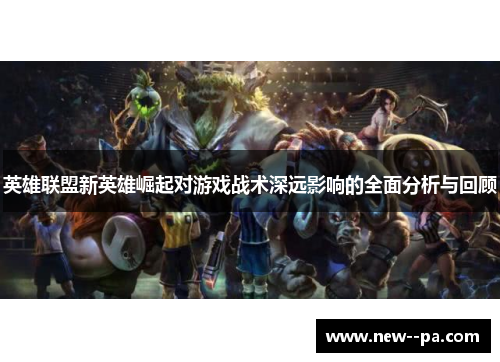 英雄联盟新英雄崛起对游戏战术深远影响的全面分析与回顾