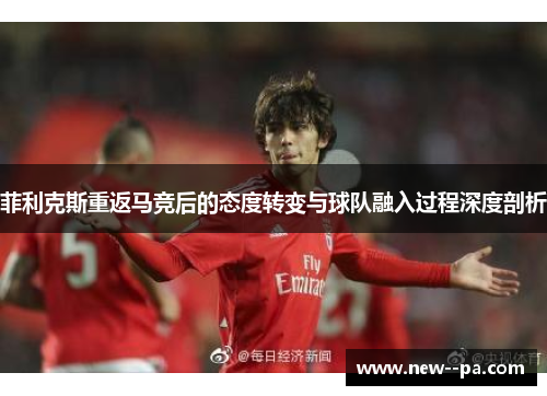 菲利克斯重返马竞后的态度转变与球队融入过程深度剖析 菲利克斯重返马竞后的态度转变与球队融入过程深度剖析