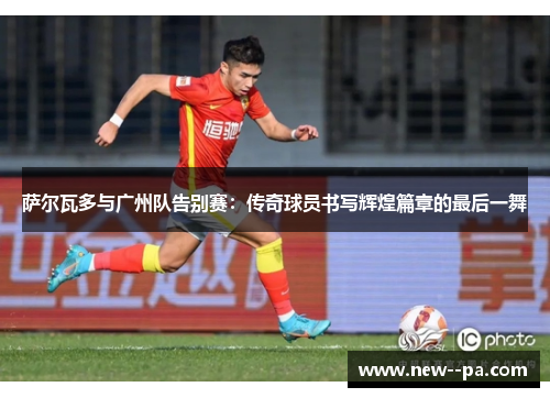 萨尔瓦多与广州队告别赛:传奇球员书写辉煌篇章的最后一舞 萨尔瓦多与广州队告别赛:传奇球员书写辉煌篇章的最后一舞