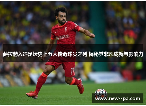萨拉赫入选足坛史上五大传奇球员之列 揭秘其非凡成就与影响力 萨拉赫入选足坛史上五大传奇球员之列 揭秘其非凡成就与影响力