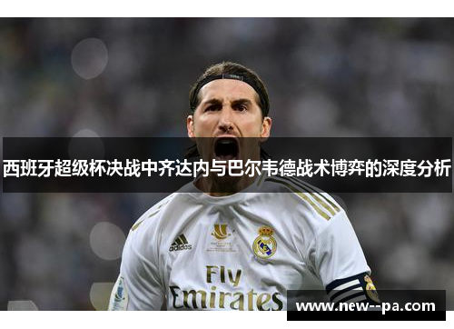 西班牙超级杯决战中齐达内与巴尔韦德战术博弈的深度分析 西班牙超级杯决战中齐达内与巴尔韦德战术博弈的深度分析