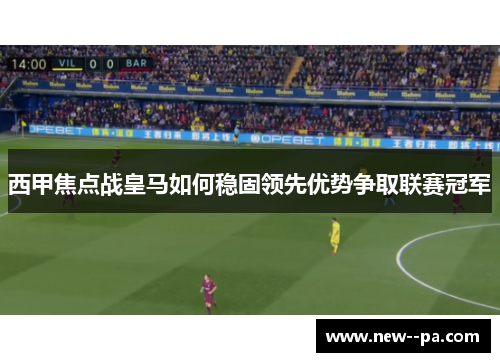 西甲焦点战皇马如何稳固领先优势争取联赛冠军