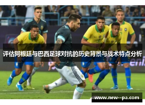 评估阿根廷与巴西足球对抗的历史背景与战术特点分析 评估阿根廷与巴西足球对抗的历史背景与战术特点分析