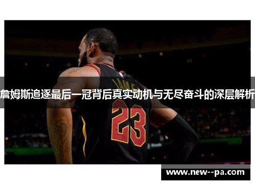 詹姆斯追逐最后一冠背后真实动机与无尽奋斗的深层解析