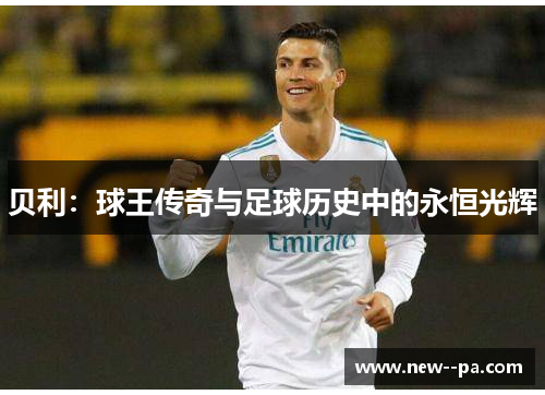 贝利:球王传奇与足球历史中的永恒光辉 贝利:球王传奇与足球历史中的永恒光辉