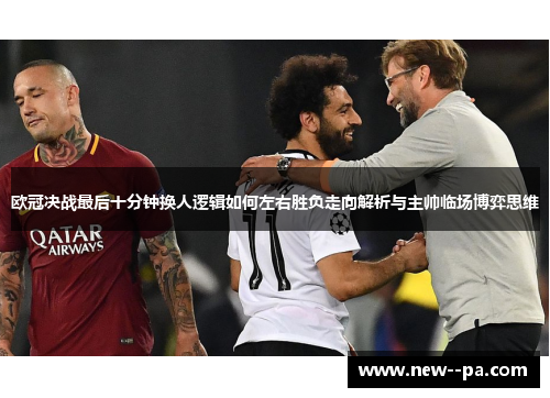 欧冠决战最后十分钟换人逻辑如何左右胜负走向解析与主帅临场博弈思维