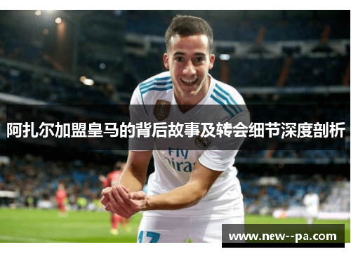 阿扎尔加盟皇马的背后故事及转会细节深度剖析