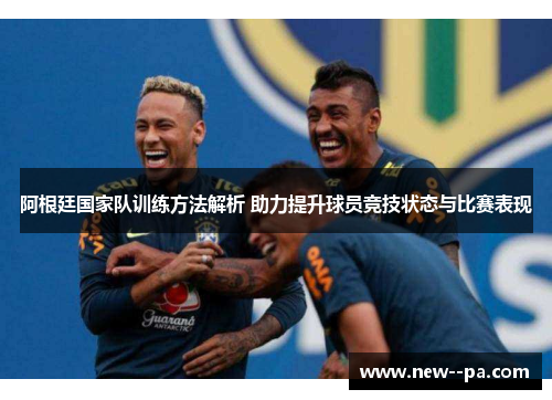 阿根廷国家队训练方法解析 助力提升球员竞技状态与比赛表现
