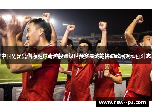 中国男足凭借净胜球奇迹般晋级世预赛最终轮拼劲敌展现顽强斗志