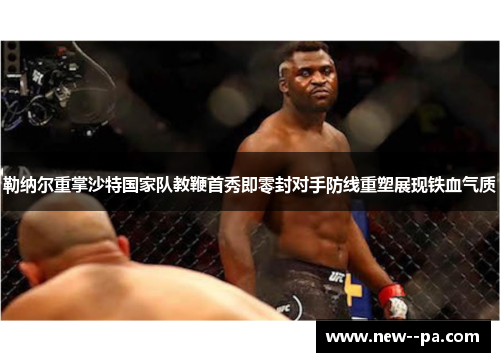 勒纳尔重掌沙特国家队教鞭首秀即零封对手防线重塑展现铁血气质