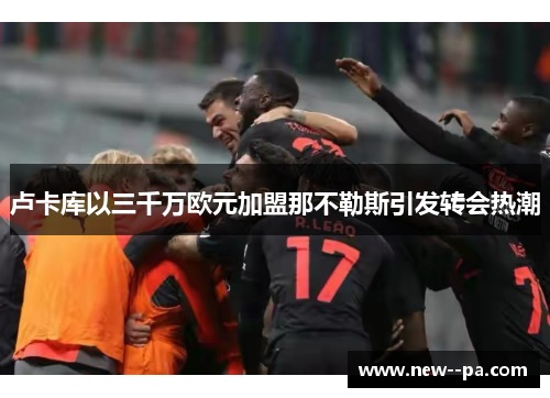 卢卡库以三千万欧元加盟那不勒斯引发转会热潮