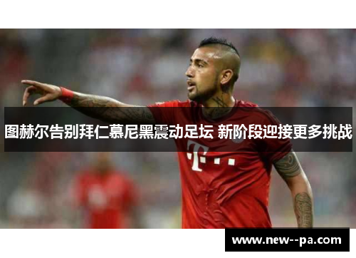 图赫尔告别拜仁慕尼黑震动足坛 新阶段迎接更多挑战