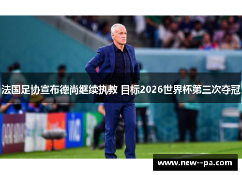 法国足协宣布德尚继续执教 目标2026世界杯第三次夺冠