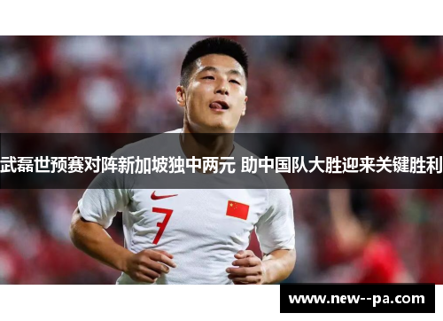 武磊世预赛对阵新加坡独中两元 助中国队大胜迎来关键胜利