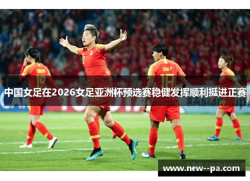 中国女足在2026女足亚洲杯预选赛稳健发挥顺利挺进正赛