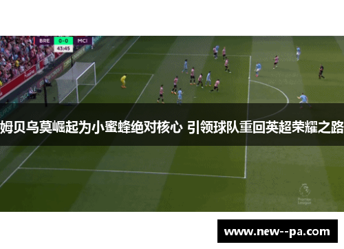 姆贝乌莫崛起为小蜜蜂绝对核心 引领球队重回英超荣耀之路