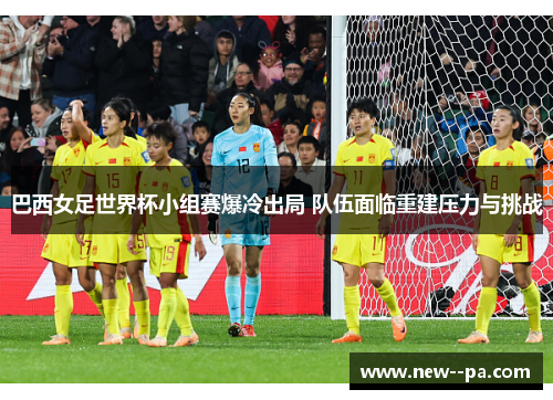 巴西女足世界杯小组赛爆冷出局 队伍面临重建压力与挑战