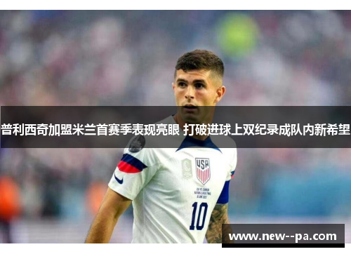 普利西奇加盟米兰首赛季表现亮眼 打破进球上双纪录成队内新希望