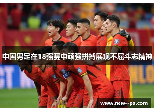 中国男足在18强赛中顽强拼搏展现不屈斗志精神
