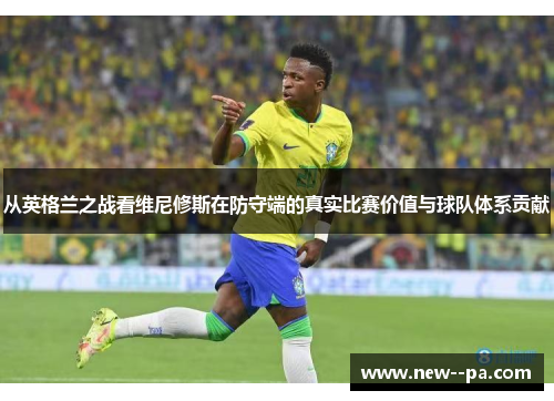 从英格兰之战看维尼修斯在防守端的真实比赛价值与球队体系贡献