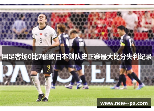 国足客场0比7惨败日本创队史正赛最大比分失利纪录